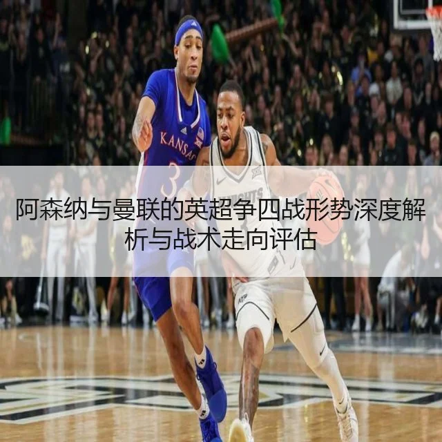 阿森纳与曼联的英超争四战形势深度解析与战术走向评估