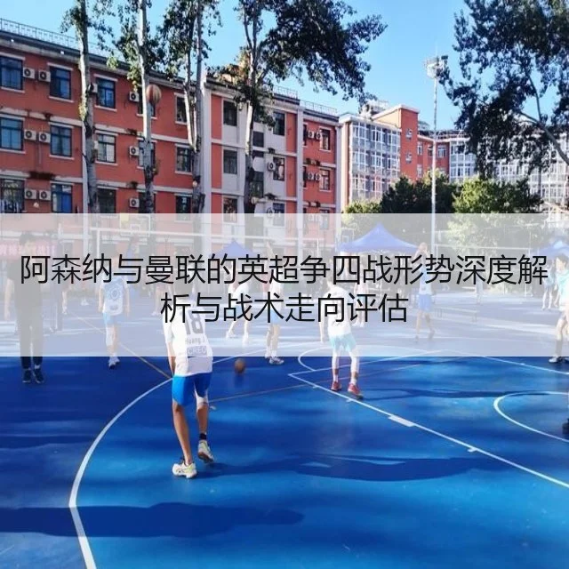 阿森纳与曼联的英超争四战形势深度解析与战术走向评估